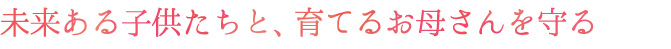 未来ある子供たちと、育てるお母さんを守る